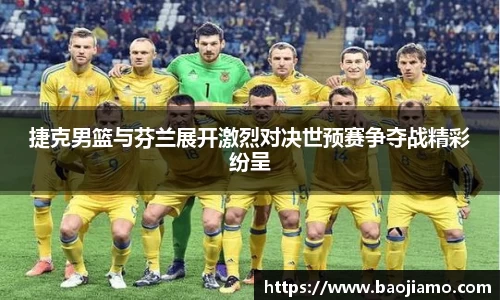 捷克男篮与芬兰展开激烈对决世预赛争夺战精彩纷呈